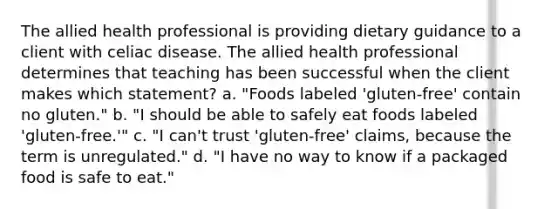 The allied health professional is providing dietary guidance to a client with celiac disease. The allied health professional determines that teaching has been successful when the client makes which statement? a. "Foods labeled 'gluten-free' contain no gluten." b. "I should be able to safely eat foods labeled 'gluten-free.'" c. "I can't trust 'gluten-free' claims, because the term is unregulated." d. "I have no way to know if a packaged food is safe to eat."