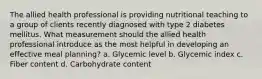 The allied health professional is providing nutritional teaching to a group of clients recently diagnosed with type 2 diabetes mellitus. What measurement should the allied health professional introduce as the most helpful in developing an effective meal planning? a. Glycemic level b. Glycemic index c. Fiber content d. Carbohydrate content