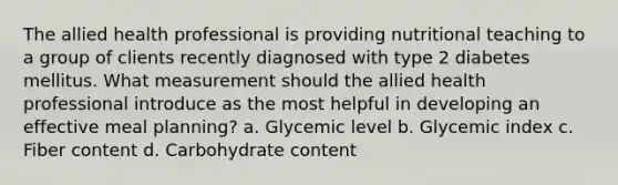 The allied health professional is providing nutritional teaching to a group of clients recently diagnosed with type 2 diabetes mellitus. What measurement should the allied health professional introduce as the most helpful in developing an effective meal planning? a. Glycemic level b. Glycemic index c. Fiber content d. Carbohydrate content