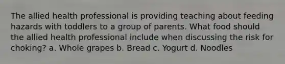 The allied health professional is providing teaching about feeding hazards with toddlers to a group of parents. What food should the allied health professional include when discussing the risk for choking? a. Whole grapes b. Bread c. Yogurt d. Noodles