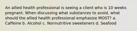 An allied health professional is seeing a client who is 10 weeks pregnant. When discussing what substances to avoid, what should the allied health professional emphasize MOST? a. Caffeine b. Alcohol c. Nonnutritive sweeteners d. Seafood