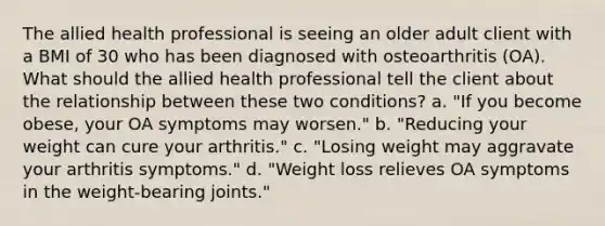 The allied health professional is seeing an older adult client with a BMI of 30 who has been diagnosed with osteoarthritis (OA). What should the allied health professional tell the client about the relationship between these two conditions? a. "If you become obese, your OA symptoms may worsen." b. "Reducing your weight can cure your arthritis." c. "Losing weight may aggravate your arthritis symptoms." d. "Weight loss relieves OA symptoms in the weight-bearing joints."