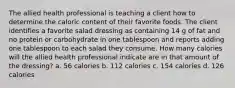 The allied health professional is teaching a client how to determine the caloric content of their favorite foods. The client identifies a favorite salad dressing as containing 14 g of fat and no protein or carbohydrate in one tablespoon and reports adding one tablespoon to each salad they consume. How many calories will the allied health professional indicate are in that amount of the dressing? a. 56 calories b. 112 calories c. 154 calories d. 126 calories