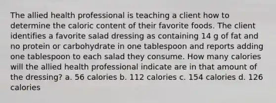 The allied health professional is teaching a client how to determine the caloric content of their favorite foods. The client identifies a favorite salad dressing as containing 14 g of fat and no protein or carbohydrate in one tablespoon and reports adding one tablespoon to each salad they consume. How many calories will the allied health professional indicate are in that amount of the dressing? a. 56 calories b. 112 calories c. 154 calories d. 126 calories