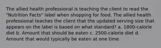 The allied health professional is teaching the client to read the "Nutrition Facts" label when shopping for food. The allied health professional teaches the client that the updated serving size that appears on the label is based on what standard? a. 1800-calorie diet b. Amount that should be eaten c. 2500-calorie diet d. Amount that would typically be eaten at one time
