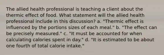 The allied health professional is teaching a client about the thermic effect of food. What statement will the allied health professional include in this discussion? a. "Thermic effect is influenced by the portions sizes of each meal." b. "The effect can be precisely measured." c. "It must be accounted for when calculating calories spent in day." d. "It is estimated to be about one fourth of total calorie intake."