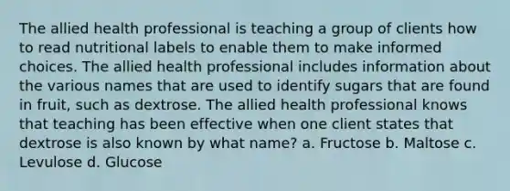 The allied health professional is teaching a group of clients how to read nutritional labels to enable them to make informed choices. The allied health professional includes information about the various names that are used to identify sugars that are found in fruit, such as dextrose. The allied health professional knows that teaching has been effective when one client states that dextrose is also known by what name? a. Fructose b. Maltose c. Levulose d. Glucose