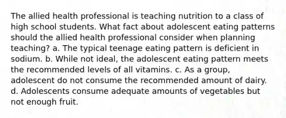 The allied health professional is teaching nutrition to a class of high school students. What fact about adolescent eating patterns should the allied health professional consider when planning teaching? a. The typical teenage eating pattern is deficient in sodium. b. While not ideal, the adolescent eating pattern meets the recommended levels of all vitamins. c. As a group, adolescent do not consume the recommended amount of dairy. d. Adolescents consume adequate amounts of vegetables but not enough fruit.