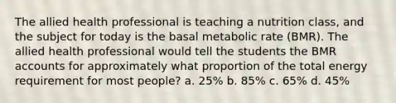 The allied health professional is teaching a nutrition class, and the subject for today is the basal metabolic rate (BMR). The allied health professional would tell the students the BMR accounts for approximately what proportion of the total energy requirement for most people? a. 25% b. 85% c. 65% d. 45%