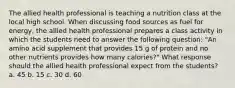 The allied health professional is teaching a nutrition class at the local high school. When discussing food sources as fuel for energy, the allied health professional prepares a class activity in which the students need to answer the following question: "An amino acid supplement that provides 15 g of protein and no other nutrients provides how many calories?" What response should the allied health professional expect from the students? a. 45 b. 15 c. 30 d. 60