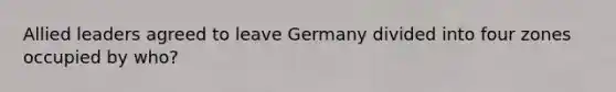 Allied leaders agreed to leave Germany divided into four zones occupied by who?