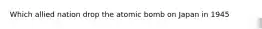 Which allied nation drop the atomic bomb on Japan in 1945