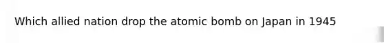 Which allied nation drop the atomic bomb on Japan in 1945