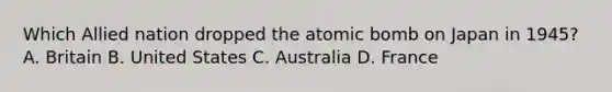 Which Allied nation dropped the atomic bomb on Japan in 1945? A. Britain B. United States C. Australia D. France