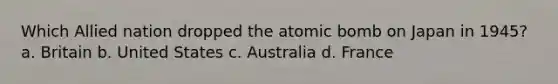 Which Allied nation dropped the atomic bomb on Japan in 1945? a. Britain b. United States c. Australia d. France