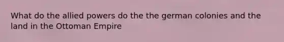 What do the allied powers do the the german colonies and the land in the Ottoman Empire