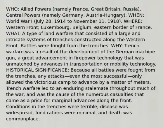 WHO: Allied Powers (namely France, Great Britain, Russia), Central Powers (namely Germany, Austria-Hungary). WHEN: World War I (July 28, 1914 to November 11, 1918). WHERE: Western Front; Luxembourg, Belgium, eastern border of France. WHAT: A type of land warfare that consisted of a large and intricate systems of trenches constructed along the Western Front. Battles were fought from the trenches. WHY: Trench warfare was a result of the development of the German machine gun, a great advancement in firepower technology that was unmatched by advances in transportation or mobility technology. HISTORICAL SIGNIFICANCE: Because all battles were fought from the trenches, any attacks—even the most successful—only allowed the victorious camp to advance by a matter of meters. Trench warfare led to an enduring stalemate throughout much of the war, and was the cause of the numerous casualties that came as a price for marginal advances along the front. Conditions in the trenches were terrible; disease was widespread, food rations were minimal, and death was commonplace.