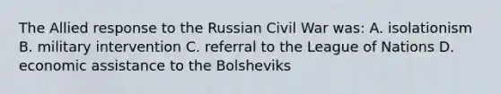 The Allied response to the Russian Civil War was: A. isolationism B. military intervention C. referral to the League of Nations D. economic assistance to the Bolsheviks