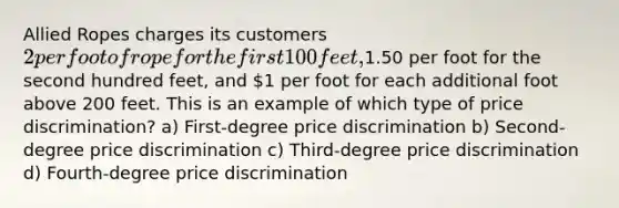 Allied Ropes charges its customers 2 per foot of rope for the first 100 feet,1.50 per foot for the second hundred feet, and 1 per foot for each additional foot above 200 feet. This is an example of which type of price discrimination? a) First-degree price discrimination b) Second-degree price discrimination c) Third-degree price discrimination d) Fourth-degree price discrimination