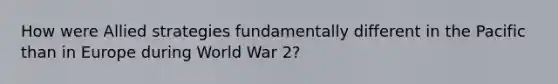 How were Allied strategies fundamentally different in the Pacific than in Europe during World War 2?