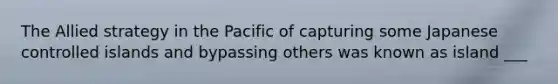 The Allied strategy in the Pacific of capturing some Japanese controlled islands and bypassing others was known as island ___