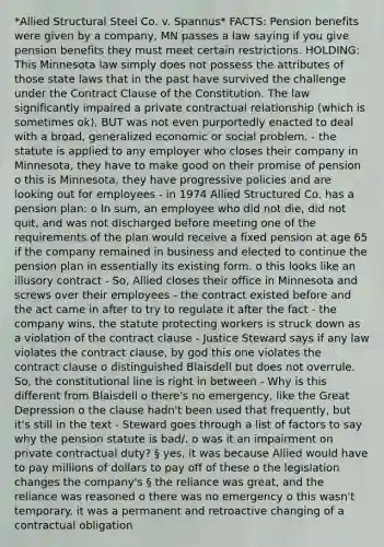 *Allied Structural Steel Co. v. Spannus* FACTS: Pension benefits were given by a company, MN passes a law saying if you give pension benefits they must meet certain restrictions. HOLDING: This Minnesota law simply does not possess the attributes of those state laws that in the past have survived the challenge under the Contract Clause of the Constitution. The law significantly impaired a private contractual relationship (which is sometimes ok), BUT was not even purportedly enacted to deal with a broad, generalized economic or social problem. - the statute is applied to any employer who closes their company in Minnesota, they have to make good on their promise of pension o this is Minnesota, they have progressive policies and are looking out for employees - in 1974 Allied Structured Co. has a pension plan: o In sum, an employee who did not die, did not quit, and was not discharged before meeting one of the requirements of the plan would receive a fixed pension at age 65 if the company remained in business and elected to continue the pension plan in essentially its existing form. o this looks like an illusory contract - So, Allied closes their office in Minnesota and screws over their employees - the contract existed before and the act came in after to try to regulate it after the fact - the company wins, the statute protecting workers is struck down as a violation of the contract clause - Justice Steward says if any law violates the contract clause, by god this one violates the contract clause o distinguished Blaisdell but does not overrule. So, the constitutional line is right in between - Why is this different from Blaisdell o there's no emergency, like the Great Depression o the clause hadn't been used that frequently, but it's still in the text - Steward goes through a list of factors to say why the pension statute is bad/. o was it an impairment on private contractual duty? § yes, it was because Allied would have to pay millions of dollars to pay off of these o the legislation changes the company's § the reliance was great, and the reliance was reasoned o there was no emergency o this wasn't temporary. it was a permanent and retroactive changing of a contractual obligation