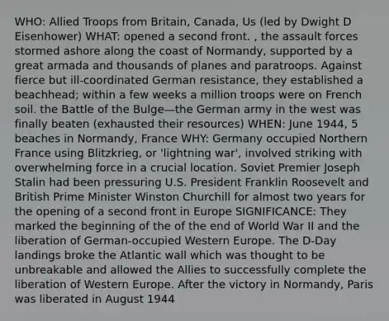 WHO: Allied Troops from Britain, Canada, Us (led by Dwight D Eisenhower) WHAT: opened a second front. , the assault forces stormed ashore along the coast of Normandy, supported by a great armada and thousands of planes and paratroops. Against fierce but ill-coordinated German resistance, they established a beachhead; within a few weeks a million troops were on French soil. the Battle of the Bulge—the German army in the west was finally beaten (exhausted their resources) WHEN: June 1944, 5 beaches in Normandy, France WHY: Germany occupied Northern France using Blitzkrieg, or 'lightning war', involved striking with overwhelming force in a crucial location. Soviet Premier Joseph Stalin had been pressuring U.S. President Franklin Roosevelt and British Prime Minister Winston Churchill for almost two years for the opening of a second front in Europe SIGNIFICANCE: They marked the beginning of the of the end of World War II and the liberation of German-occupied Western Europe. The D-Day landings broke the Atlantic wall which was thought to be unbreakable and allowed the Allies to successfully complete the liberation of Western Europe. After the victory in Normandy, Paris was liberated in August 1944