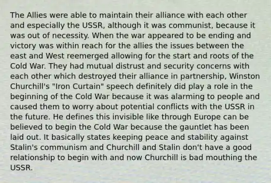 The Allies were able to maintain their alliance with each other and especially the USSR, although it was communist, because it was out of necessity. When the war appeared to be ending and victory was within reach for the allies the issues between the east and West reemerged allowing for the start and roots of the Cold War. They had mutual distrust and security concerns with each other which destroyed their alliance in partnership, Winston Churchill's "Iron Curtain" speech definitely did play a role in the beginning of the Cold War because it was alarming to people and caused them to worry about potential conflicts with the USSR in the future. He defines this invisible like through Europe can be believed to begin the Cold War because the gauntlet has been laid out. It basically states keeping peace and stability against Stalin's communism and Churchill and Stalin don't have a good relationship to begin with and now Churchill is bad mouthing the USSR.