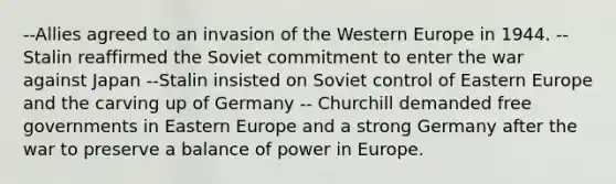 --Allies agreed to an invasion of the Western Europe in 1944. -- Stalin reaffirmed the Soviet commitment to enter the war against Japan --Stalin insisted on Soviet control of Eastern Europe and the carving up of Germany -- Churchill demanded free governments in Eastern Europe and a strong Germany after the war to preserve a balance of power in Europe.