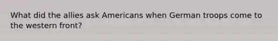 What did the allies ask Americans when German troops come to the western front?