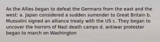 As the Allies began to defeat the Germans from the east and the west: a. Japan considered a sudden surrender to Great Britain b. Mussolini signed an alliance treaty with the US c. They began to uncover the horrors of Nazi death camps d. antiwar protester began to march on Washington