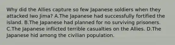 Why did the Allies capture so few Japanese soldiers when they attacked Iwo Jima? A.The Japanese had successfully fortified the island. B.The Japanese had planned for no surviving prisoners. C.The Japanese inflicted terrible casualties on the Allies. D.The Japanese hid among the civilian population.