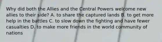 Why did both the Allies and the Central Powers welcome new allies to their side? A. to share the captured lands B. to get more help in the battles C. to slow down the fighting and have fewer casualties D. to make more friends in the world community of nations