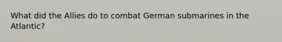 What did the Allies do to combat German submarines in the Atlantic?