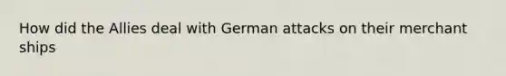 How did the Allies deal with German attacks on their merchant ships