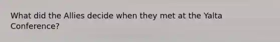What did the Allies decide when they met at the Yalta Conference?