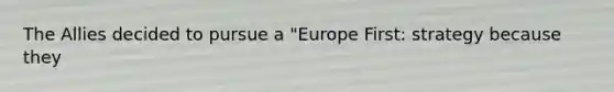 The Allies decided to pursue a "Europe First: strategy because they