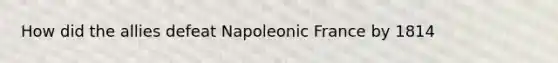 How did the allies defeat Napoleonic France by 1814