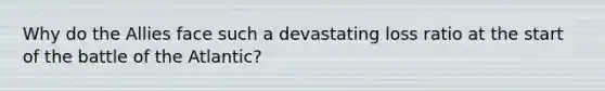 Why do the Allies face such a devastating loss ratio at the start of the battle of the Atlantic?