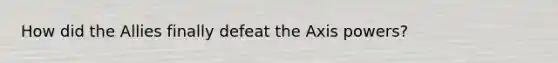 How did the Allies finally defeat the Axis powers?