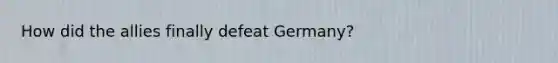 How did the allies finally defeat Germany?