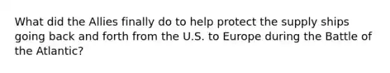 What did the Allies finally do to help protect the supply ships going back and forth from the U.S. to Europe during the Battle of the Atlantic?