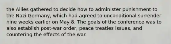 the Allies gathered to decide how to administer punishment to the Nazi Germany, which had agreed to unconditional surrender nine weeks earlier on May 8. The goals of the conference was to also establish post-war order, peace treaties issues, and countering the effects of the war.