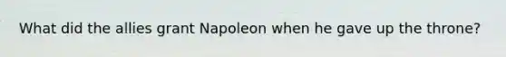 What did the allies grant Napoleon when he gave up the throne?