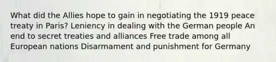 What did the Allies hope to gain in negotiating the 1919 peace treaty in Paris? Leniency in dealing with the German people An end to secret treaties and alliances Free trade among all European nations Disarmament and punishment for Germany