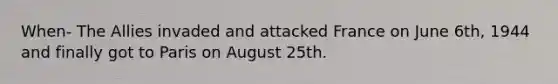 When- The Allies invaded and attacked France on June 6th, 1944 and finally got to Paris on August 25th.