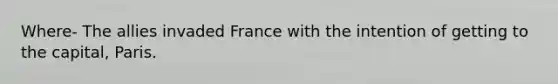 Where- The allies invaded France with the intention of getting to the capital, Paris.