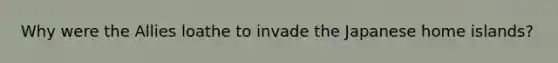 Why were the Allies loathe to invade the Japanese home islands?