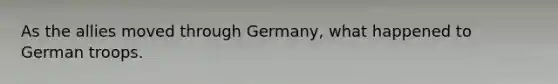 As the allies moved through Germany, what happened to German troops.