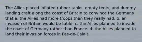 The Allies placed inflated rubber tanks, empty tents, and dummy landing craft along the coast of Britain to convince the Germans that a. the Allies had more troops than they really had. b. an invasion of Britain would be futile. c. the Allies planned to invade the coast of Germany rather than France. d. the Allies planned to land their invasion forces in Pas-de-Calais.